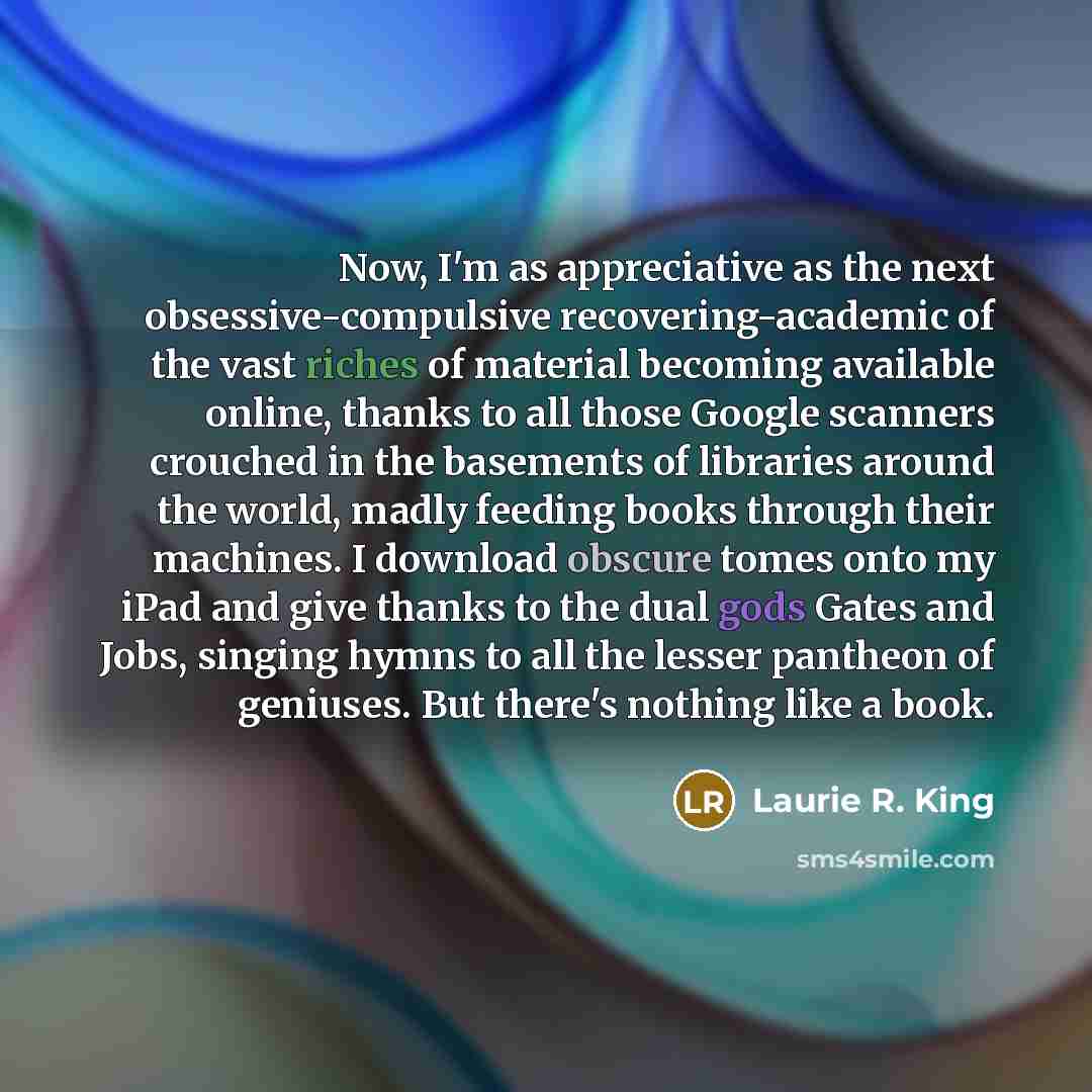 “Now, I'm as appreciative as the next obsessive-compulsive recovering-academic of the vast riches of material becoming available online, thanks to all those Google scanners crouched in the basements of libraries around the world, madly feeding books through their machines. I download obscure tomes…” quote by Laurie R. King