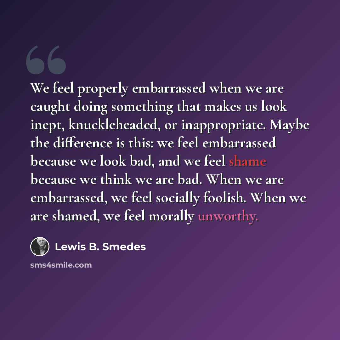 “We feel properly embarrassed when we are caught doing something that makes us look inept, knuckleheaded, or inappropriate. Maybe the difference is this: we feel embarrassed because we look bad, and we feel shame because we think we are bad. When we are embarrassed, we feel socially foolish. When…” quote by Lewis B. Smedes