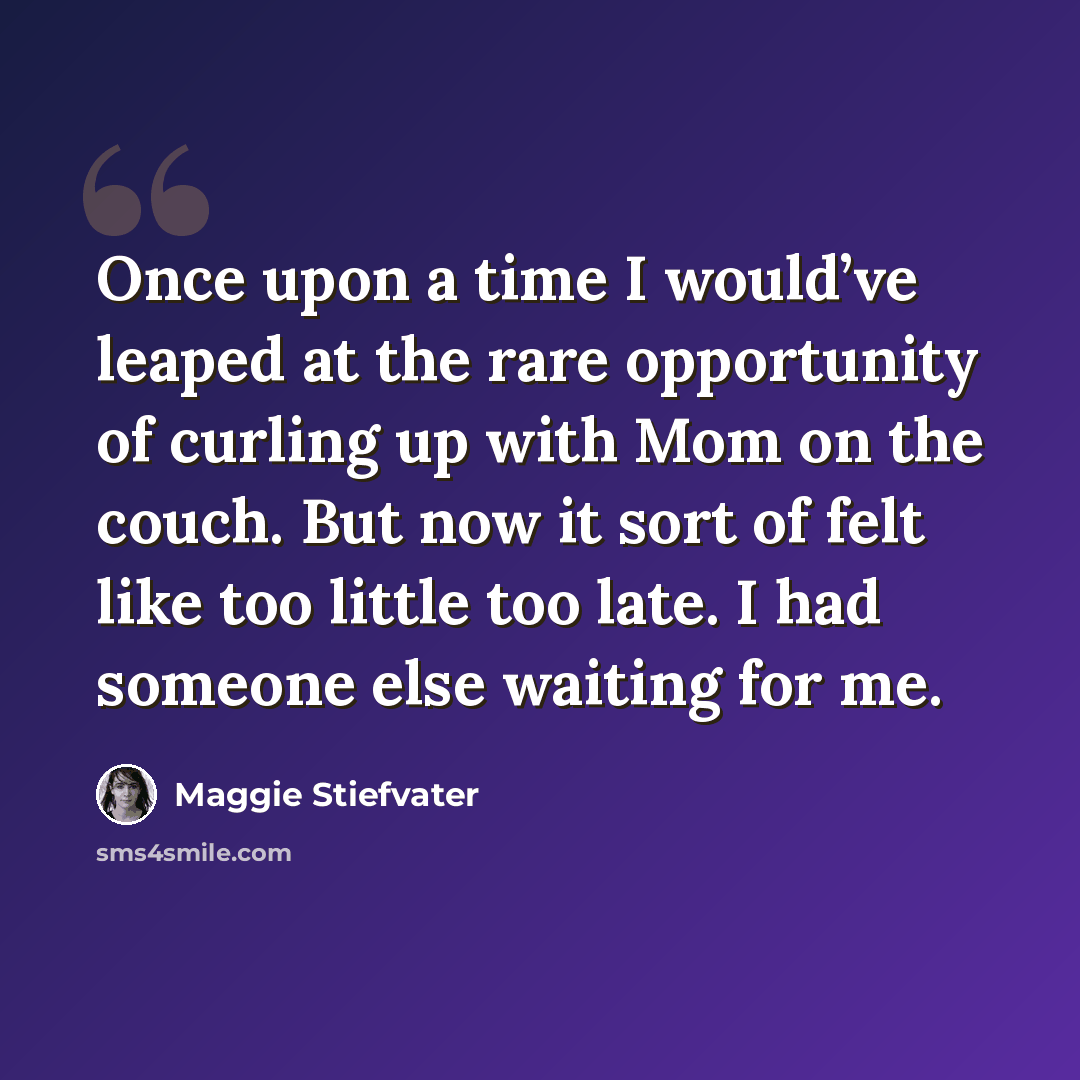“Once upon a time I would’ve leaped at the rare opportunity of curling up with Mom on the couch. But now it sort of felt like too little too late. I had someone else waiting for me.” quote by Maggie Stiefvater