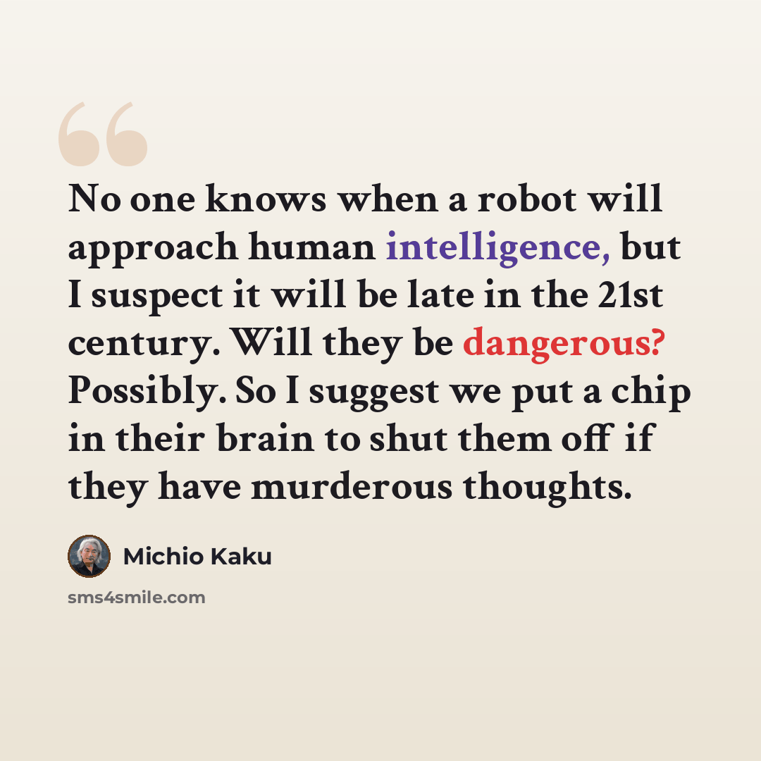 “No one knows when a robot will approach human intelligence, but I suspect it will be late in the 21st century. Will they be dangerous? Possibly. So I suggest we put a chip in their brain to shut them off if they have murderous thoughts.” quote by Michio Kaku