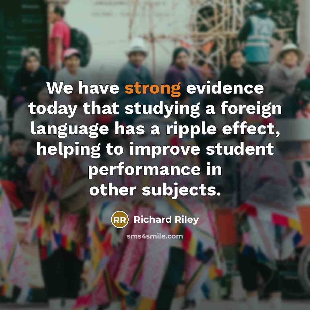 “We have strong evidence today that studying a foreign language has a ripple effect, helping to improve student performance in other subjects.” quote by Richard Riley