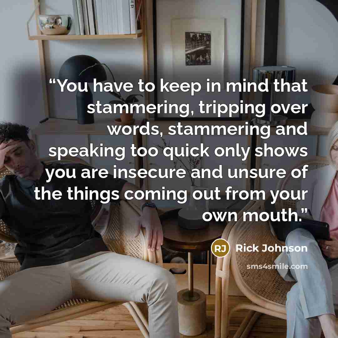 “You have to keep in mind that stammering, tripping over words, stammering and speaking too quick only shows you are insecure and unsure of the things coming out from your own mouth.” quote by Rick Johnson