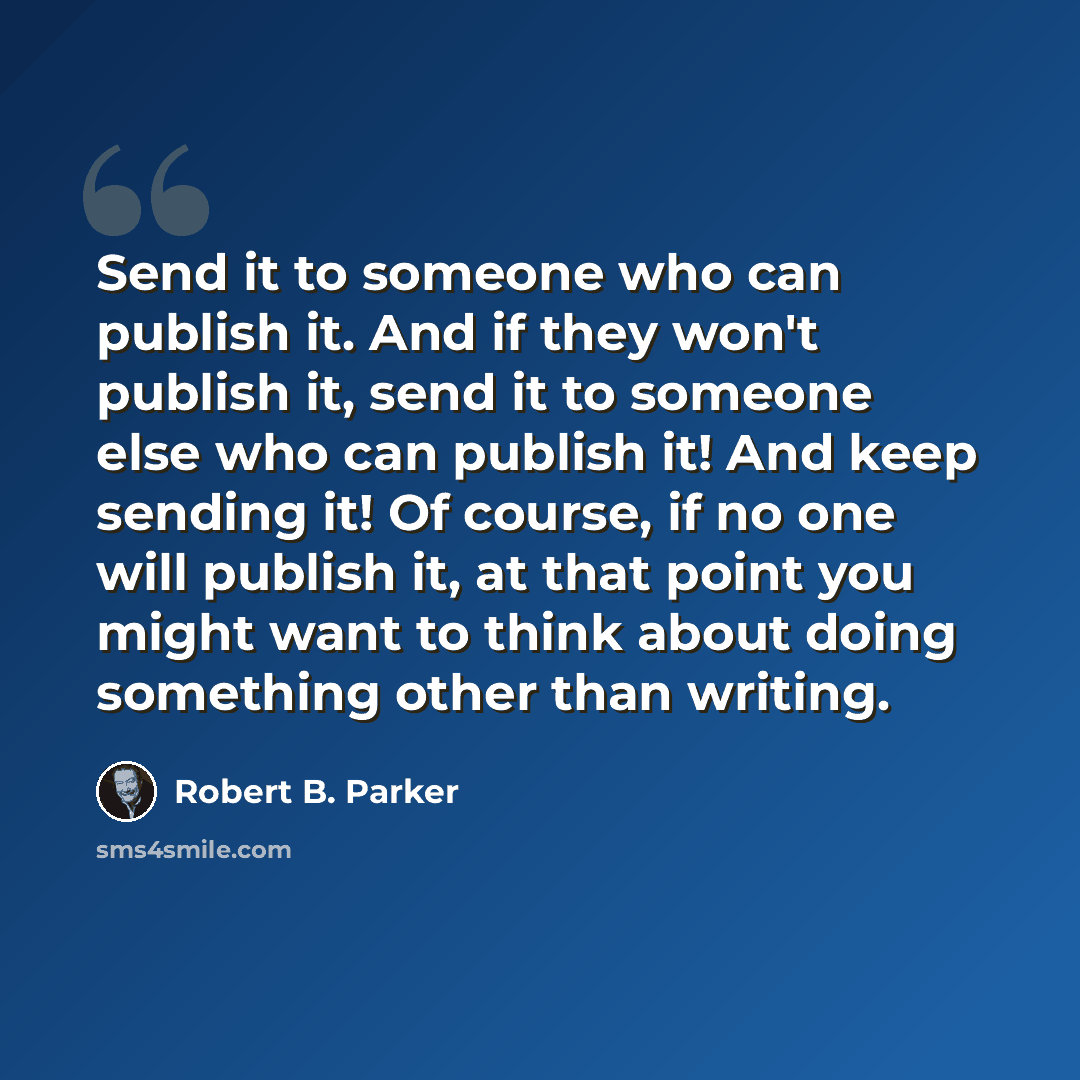 “Send it to someone who can publish it. And if they won't publish it, send it to someone else who can publish it! And keep sending it! Of course, if no one will publish it, at that point you might want to think about doing something other than writing.” quote by Robert B. Parker