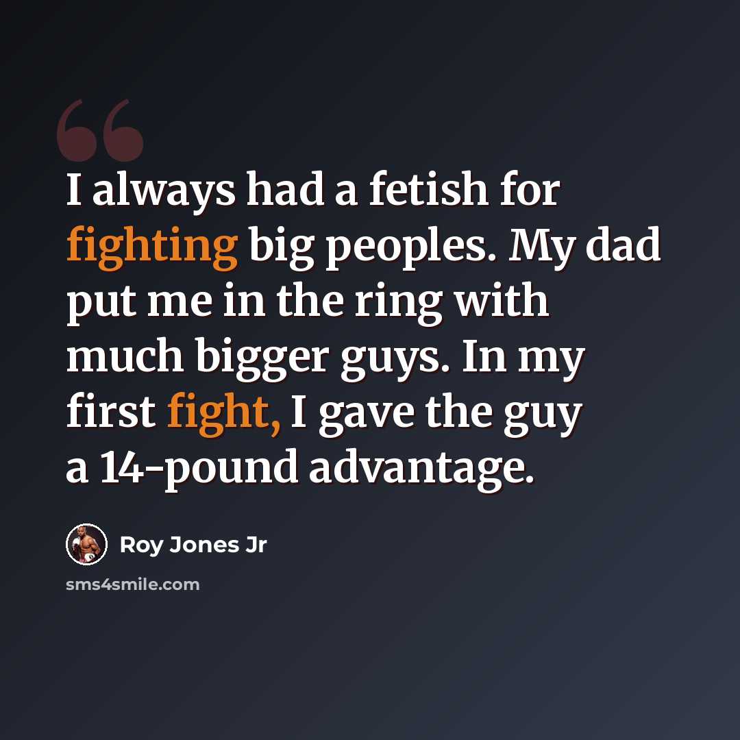 “I always had a fetish for fighting big peoples. My dad put me in the ring with much bigger guys. In my first fight, I gave the guy a 14-pound advantage.” quote by Roy Jones Jr
