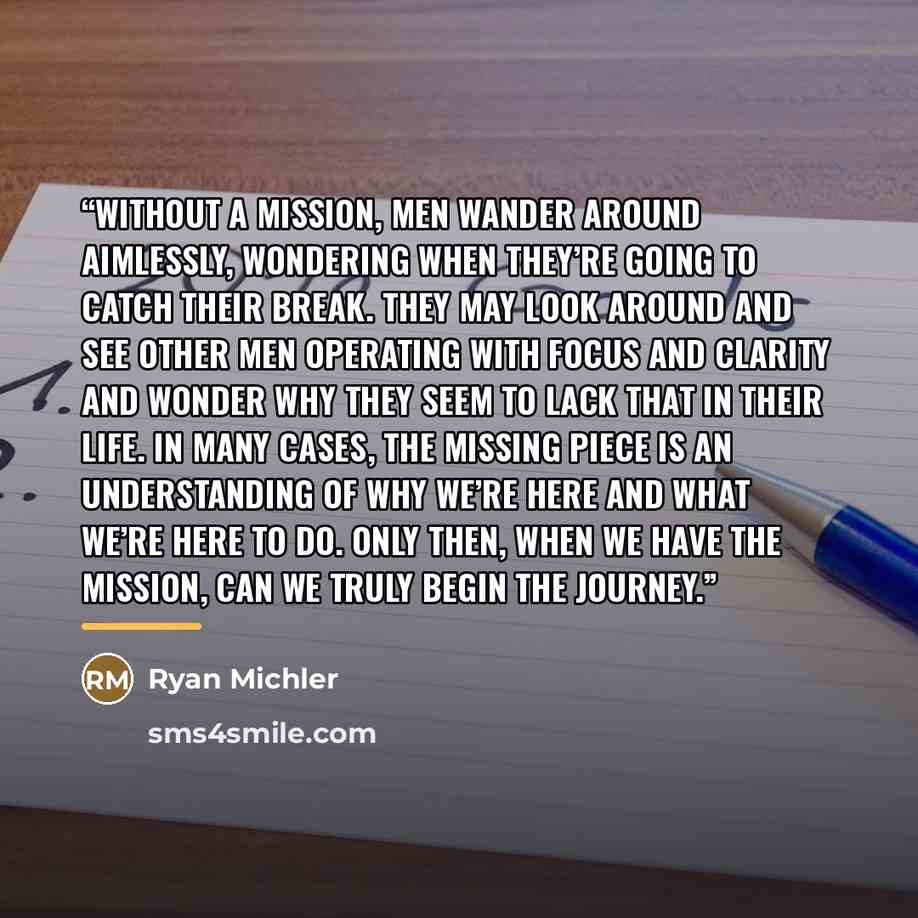 “Without a mission, men wander around aimlessly, wondering when they’re going to catch their break. They may look around and see other men operating with focus and clarity and wonder why they seem to lack that in their life. In many cases, the missing piece is an understanding of why we’re here and…” quote by Ryan Michler