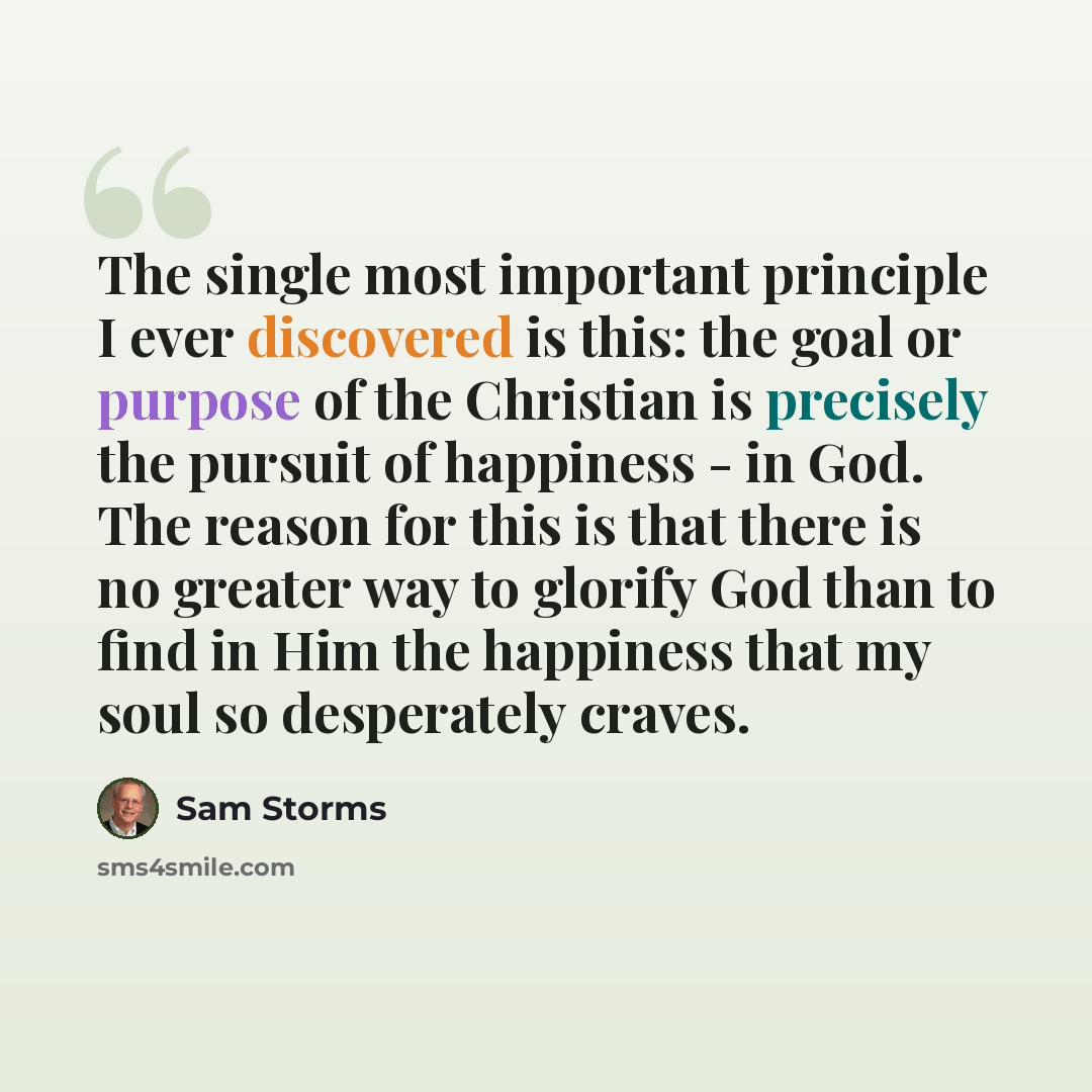 “The single most important principle I ever discovered is this: the goal or purpose of the Christian is precisely the pursuit of happiness - in God. The reason for this is that there is no greater way to glorify God than to find in Him the happiness that my soul so desperately craves.” quote by Sam Storms