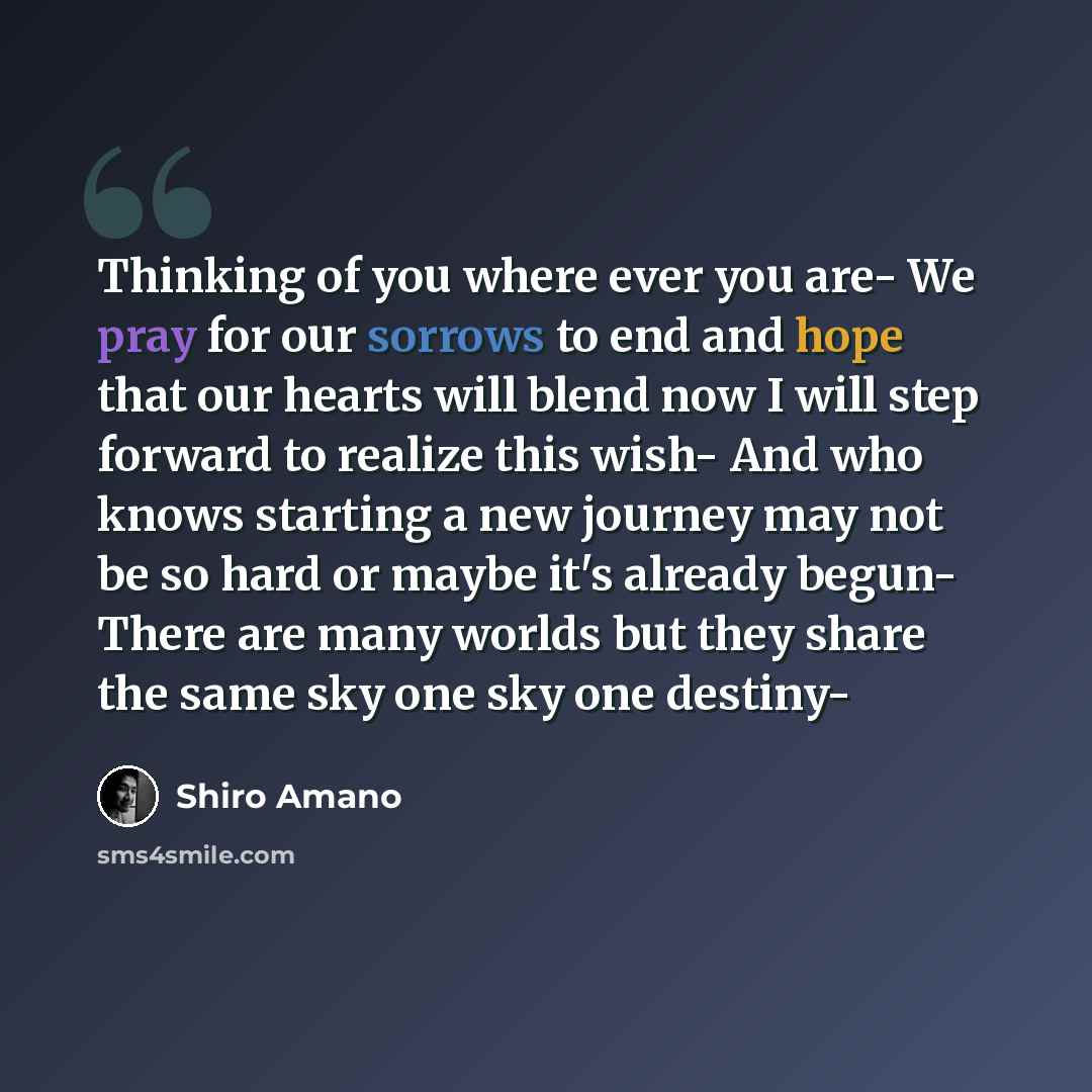 “Thinking of you where ever you are- We pray for our sorrows to end and hope that our hearts will blend now I will step forward to realize this wish- And who knows starting a new journey may not be so hard or maybe it's already begun- There are many worlds but they share the same sky one sky one…” quote by Shiro Amano