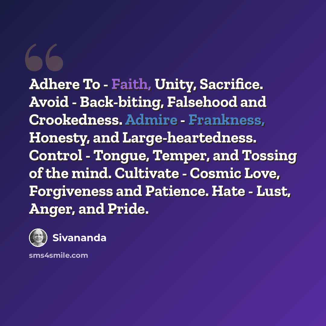 “Adhere To - Faith, Unity, Sacrifice. Avoid - Back-biting, Falsehood and Crookedness. Admire - Frankness, Honesty, and Large-heartedness. Control - Tongue, Temper, and Tossing of the mind. Cultivate - Cosmic Love, Forgiveness and Patience. Hate - Lust, Anger, and Pride.” quote by Sivananda