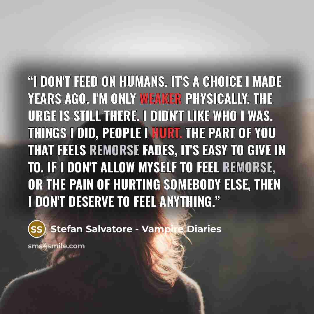 “I don't feed on humans. It's a choice I made years ago. I'm only weaker physically. The urge is still there. I didn't like who I was. Things I did, people I hurt. The part of you that feels remorse fades, it's easy to give in to. If I don't allow myself to feel remorse, or the pain of hurting…” quote by Stefan Salvatore - Vampire Diaries