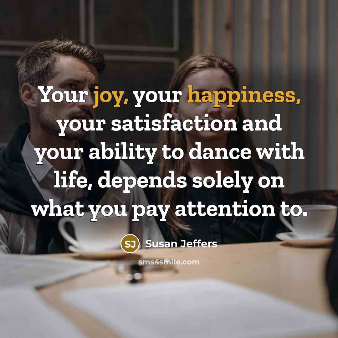 “Your joy, your happiness, your satisfaction and your ability to dance with life, depends solely on what you pay attention to.” quote by Susan Jeffers