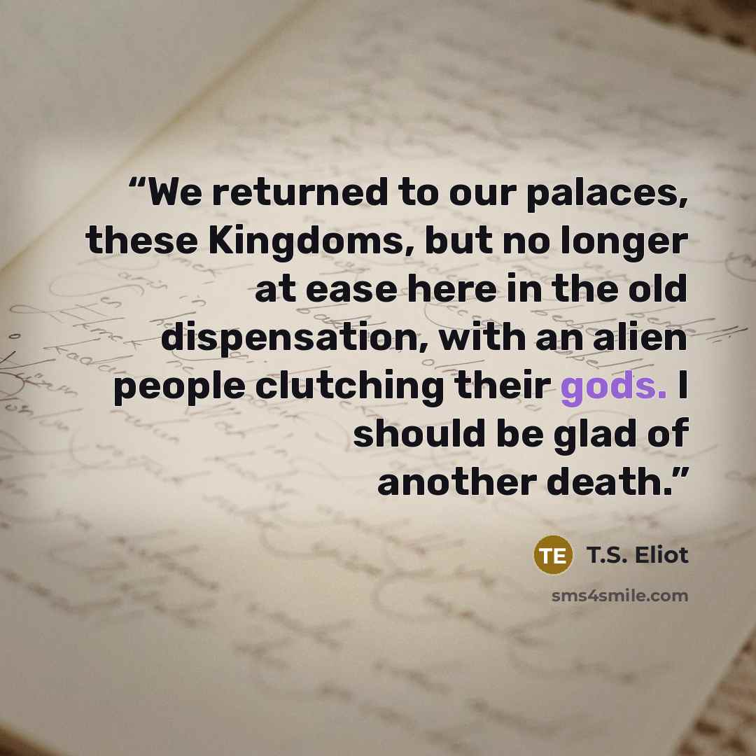“We returned to our palaces, these Kingdoms, but no longer at ease here in the old dispensation, with an alien people clutching their gods. I should be glad of another death.” quote by T.S. Eliot