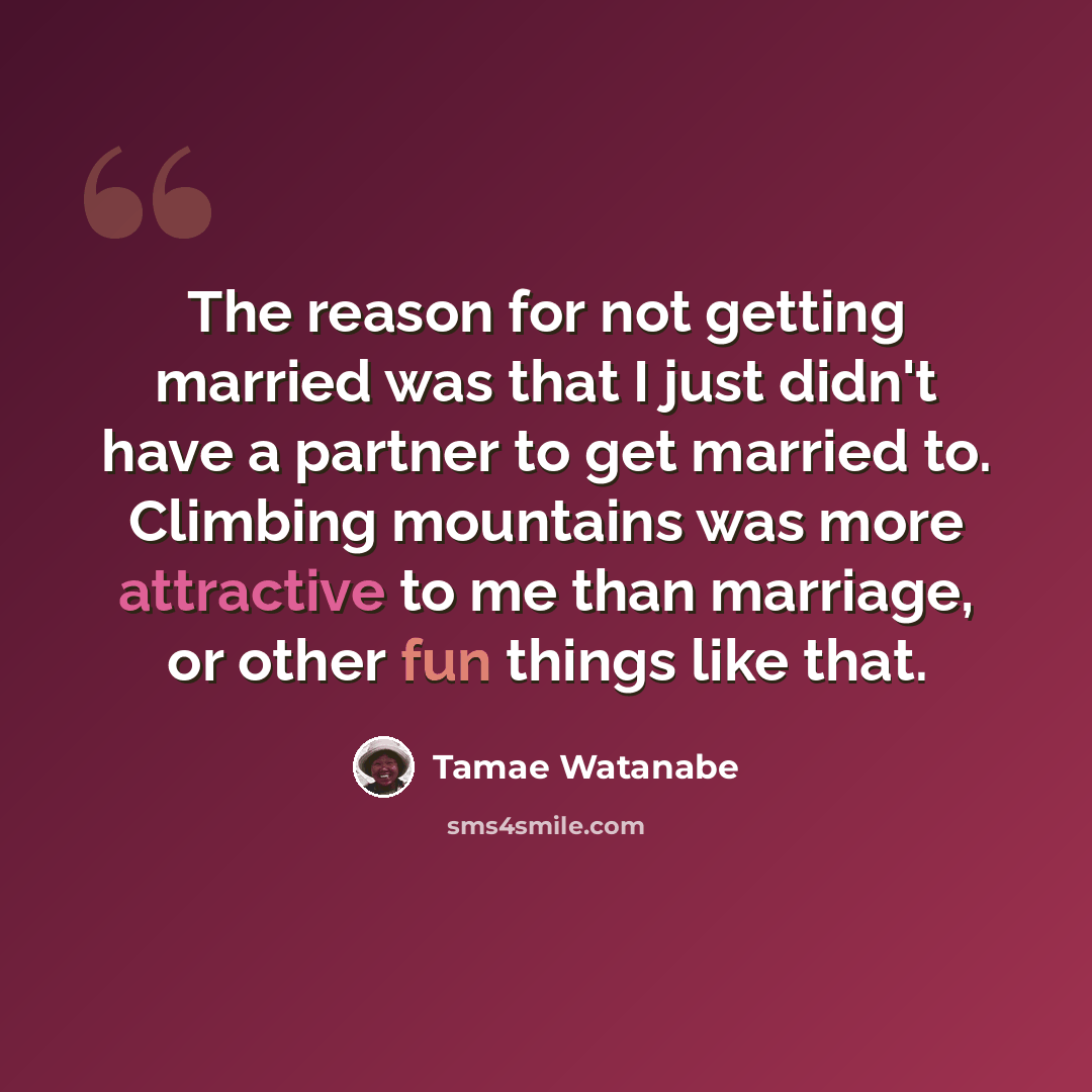 “The reason for not getting married was that I just didn't have a partner to get married to. Climbing mountains was more attractive to me than marriage, or other fun things like that.” quote by Tamae Watanabe