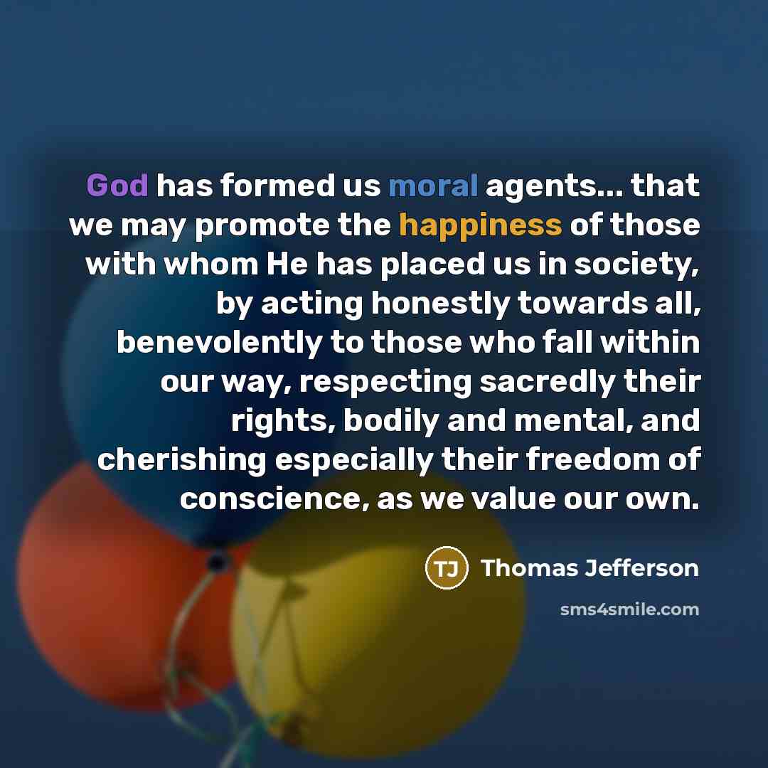 “God has formed us moral agents... that we may promote the happiness of those with whom He has placed us in society, by acting honestly towards all, benevolently to those who fall within our way, respecting sacredly their rights, bodily and mental, and cherishing especially their freedom of…” quote by Thomas Jefferson