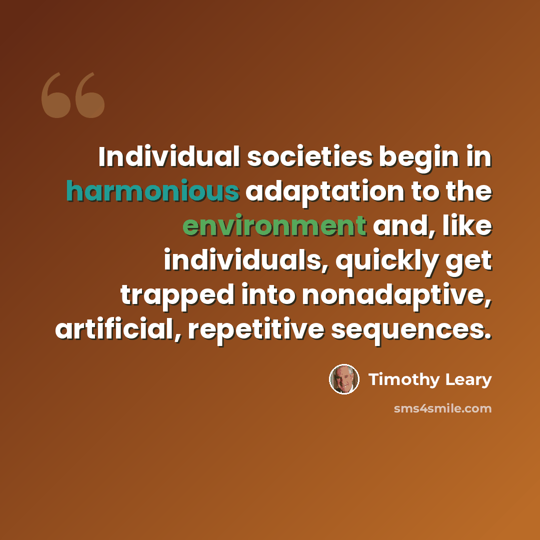“Individual societies begin in harmonious adaptation to the environment and, like individuals, quickly get trapped into nonadaptive, artificial, repetitive sequences.” quote by Timothy Leary