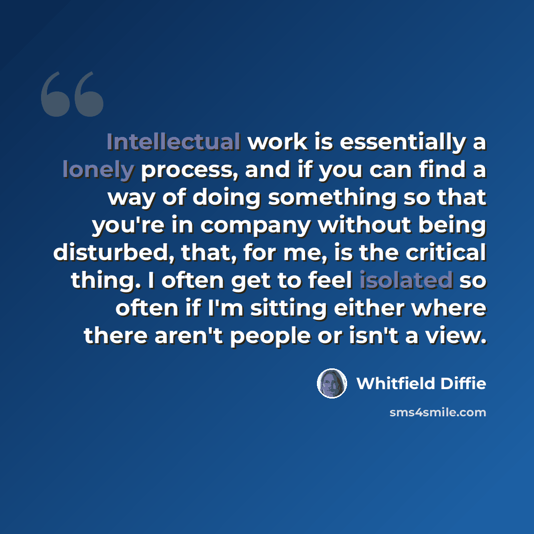 “Intellectual work is essentially a lonely process, and if you can find a way of doing something so that you're in company without being disturbed, that, for me, is the critical thing. I often get to feel isolated so often if I'm sitting either where there aren't people or isn't a view.” quote by Whitfield Diffie