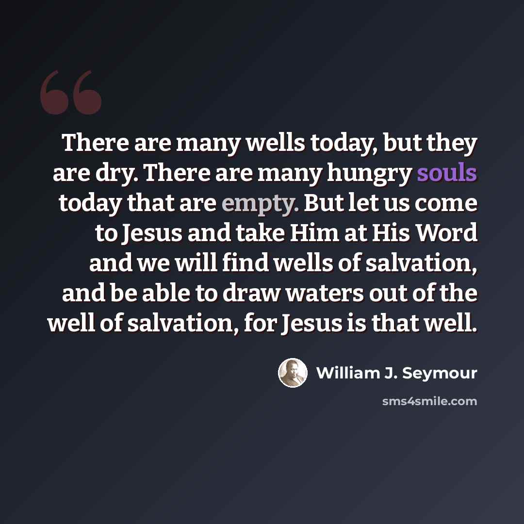 “There are many wells today, but they are dry. There are many hungry souls today that are empty. But let us come to Jesus and take Him at His Word and we will find wells of salvation, and be able to draw waters out of the well of salvation, for Jesus is that well.” quote by William J. Seymour