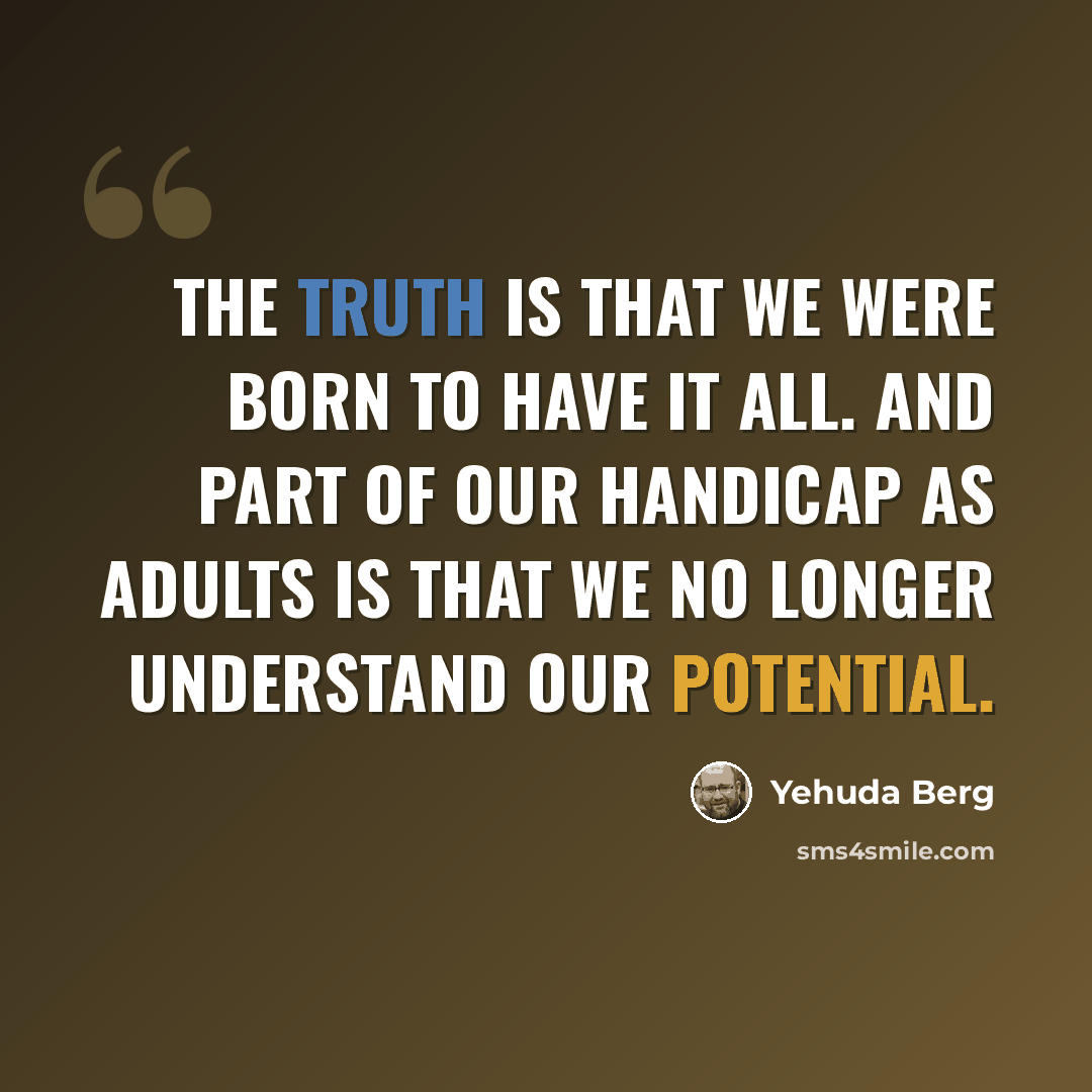 “The truth is that we were born to have it all. And part of our handicap as adults is that we no longer understand our potential.” quote by Yehuda Berg