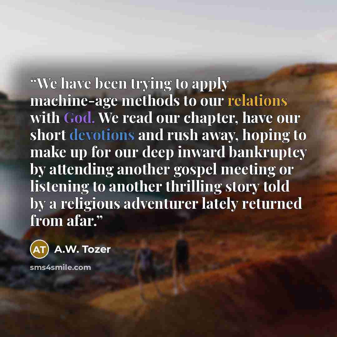 “We have been trying to apply machine-age methods to our relations with God. We read our chapter, have our short devotions and rush away, hoping to make up for our deep inward bankruptcy by attending another gospel meeting or listening to another thrilling story told by a religious adventurer…” quote by A.W. Tozer