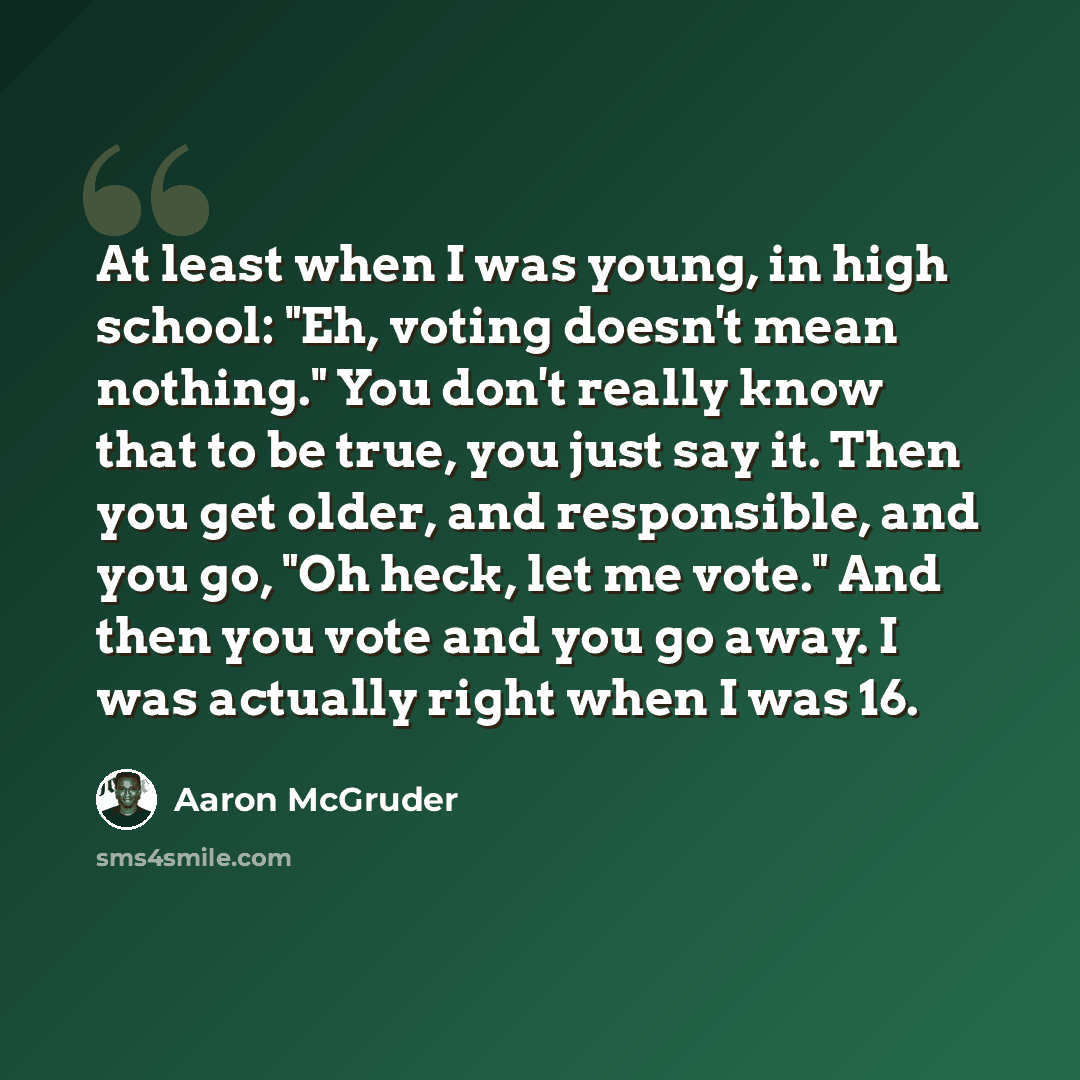 “At least when I was young, in high school: "Eh, voting doesn't mean nothing." You don't really know that to be true, you just say it. Then you get older, and responsible, and you go, "Oh heck, let me vote." And then you vote and you go away. I was actually right when I was 16.” quote by Aaron McGruder