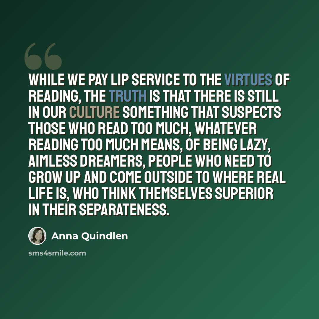“While we pay lip service to the virtues of reading, the truth is that there is still in our culture something that suspects those who read too much, whatever reading too much means, of being lazy, aimless dreamers, people who need to grow up and come outside to where real life is, who think…” quote by Anna Quindlen
