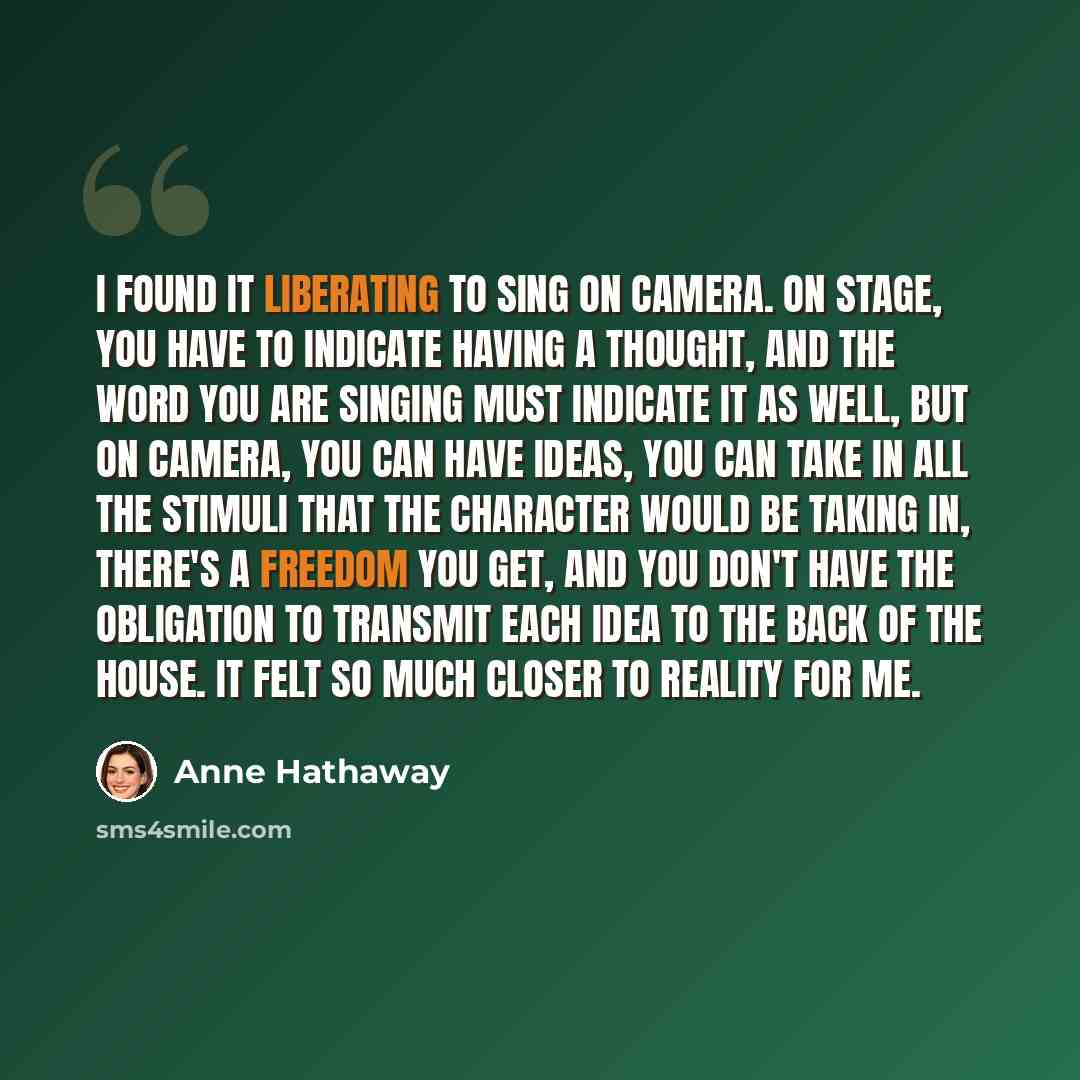 “I found it liberating to sing on camera. On stage, you have to indicate having a thought, and the word you are singing must indicate it as well, but on camera, you can have ideas, you can take in all the stimuli that the character would be taking in, there's a freedom you get, and you don't have…” quote by Anne Hathaway