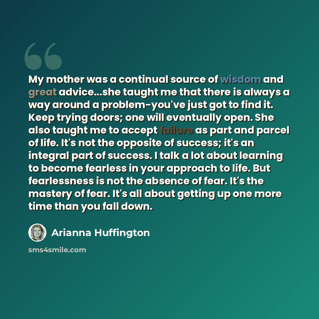 “My mother was a continual source of wisdom and great advice...she taught me that there is always a way around a problem-you've just got to find it. Keep trying doors; one will eventually open. She also taught me to accept failure as part and parcel of life. It's not the opposite of success; it's…” quote by Arianna Huffington