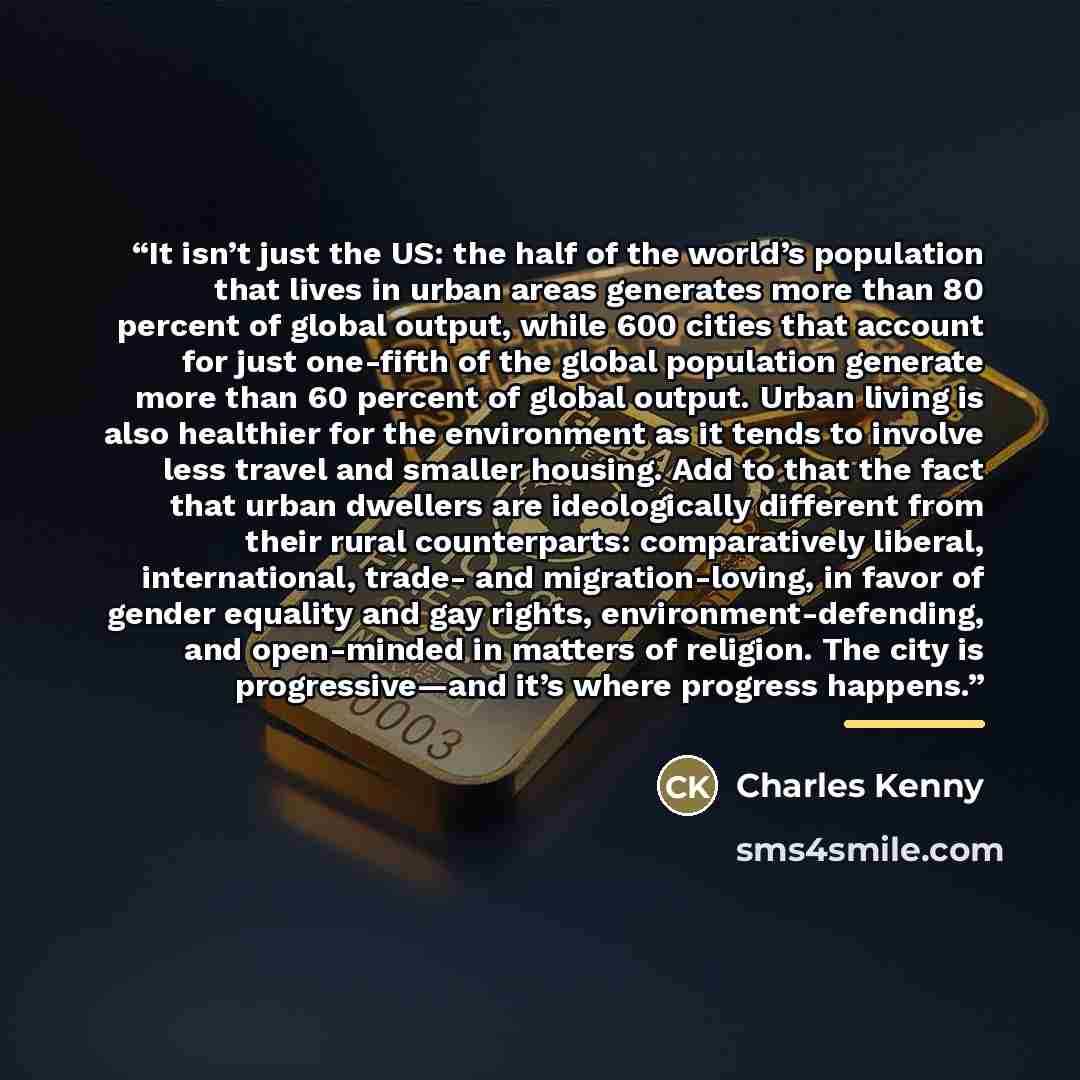 “It isn’t just the US: the half of the world’s population that lives in urban areas generates more than 80 percent of global output, while 600 cities that account for just one-fifth of the global population generate more than 60 percent of global output. Urban living is also healthier for the…” quote by Charles Kenny