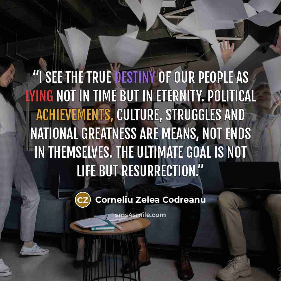 “I see the true destiny of our people as lying not in time but in eternity. Political achievements, culture, struggles and national greatness are means, not ends in themselves. The ultimate goal is not life but resurrection.” quote by Corneliu Zelea Codreanu