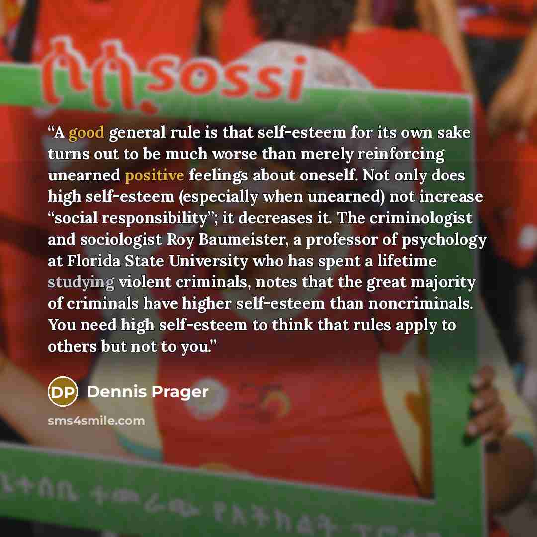 “A good general rule is that self-esteem for its own sake turns out to be much worse than merely reinforcing unearned positive feelings about oneself. Not only does high self-esteem (especially when unearned) not increase “social responsibility”; it decreases it. The criminologist and sociologist…” quote by Dennis Prager
