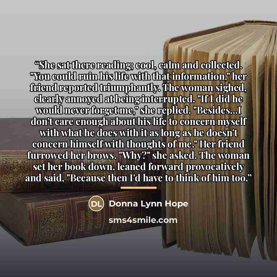 “She sat there reading; cool, calm and collected. "You could ruin his life with that information," her friend reported triumphantly. The woman sighed, clearly annoyed at being interrupted. "If I did he would never forget me," she replied. "Besides...I don't care enough about his life to concern…” quote by Donna Lynn Hope