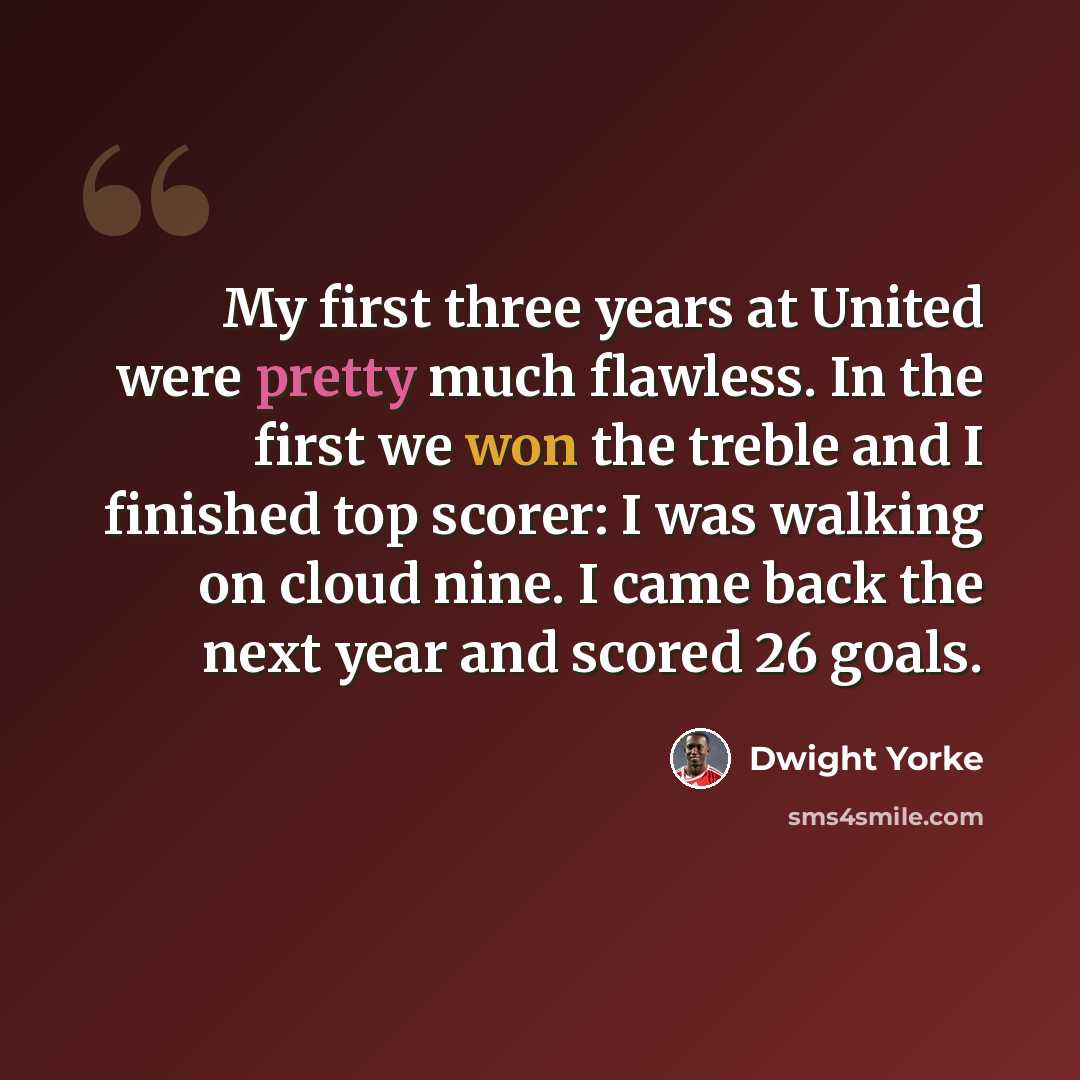 “My first three years at United were pretty much flawless. In the first we won the treble and I finished top scorer: I was walking on cloud nine. I came back the next year and scored 26 goals.” quote by Dwight Yorke