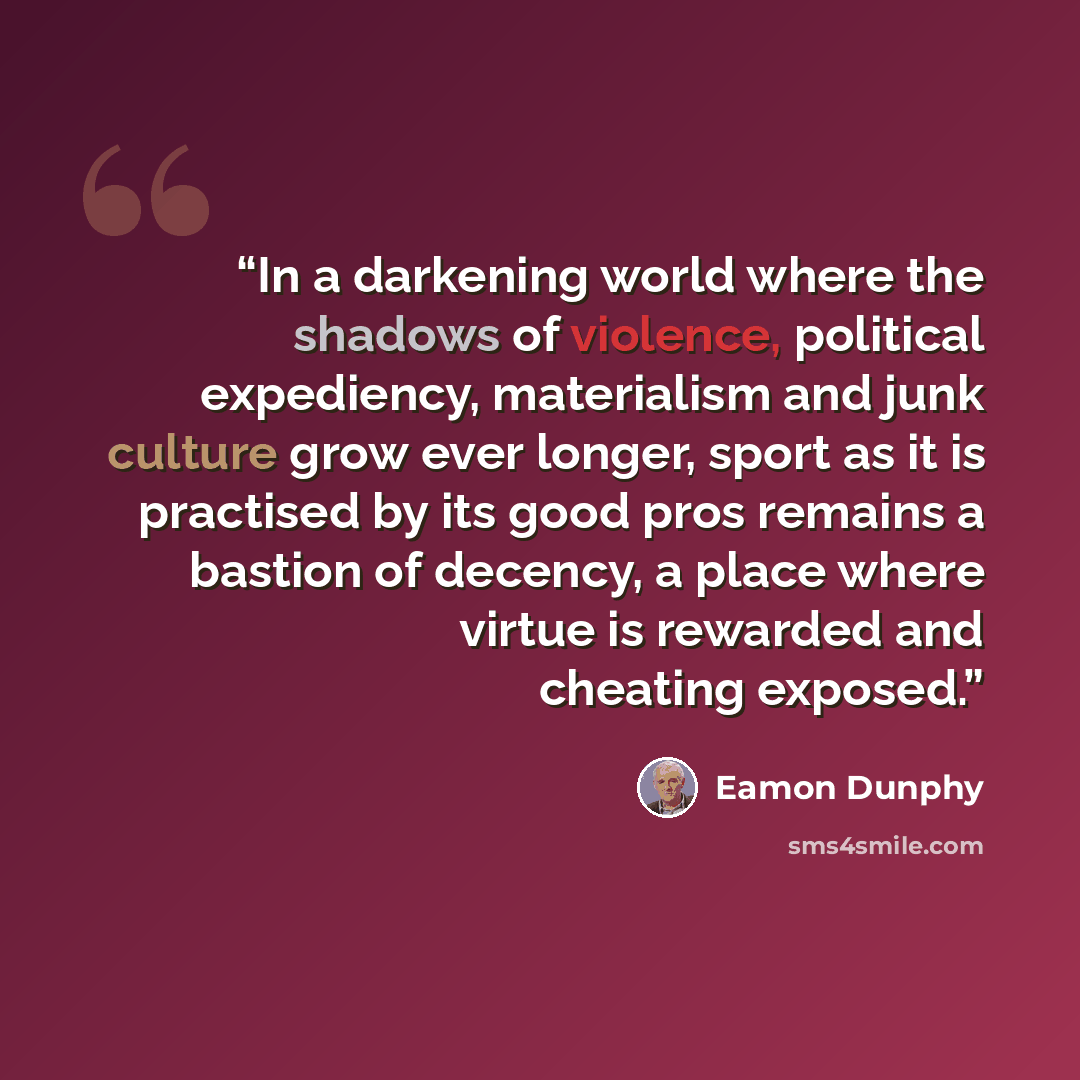 “In a darkening world where the shadows of violence, political expediency, materialism and junk culture grow ever longer, sport as it is practised by its good pros remains a bastion of decency, a place where virtue is rewarded and cheating exposed.” quote by Eamon Dunphy