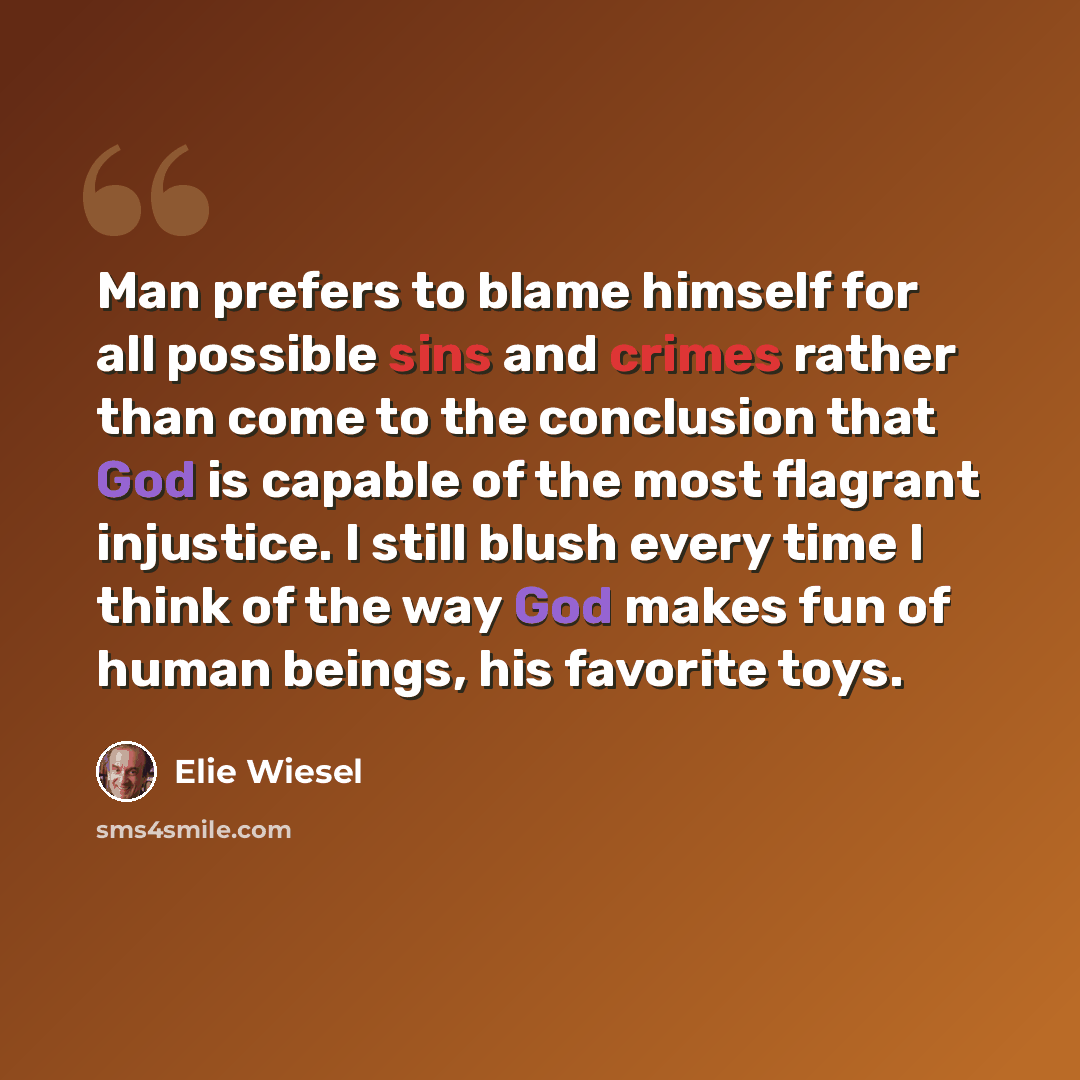 “Man prefers to blame himself for all possible sins and crimes rather than come to the conclusion that God is capable of the most flagrant injustice. I still blush every time I think of the way God makes fun of human beings, his favorite toys.” quote by Elie Wiesel