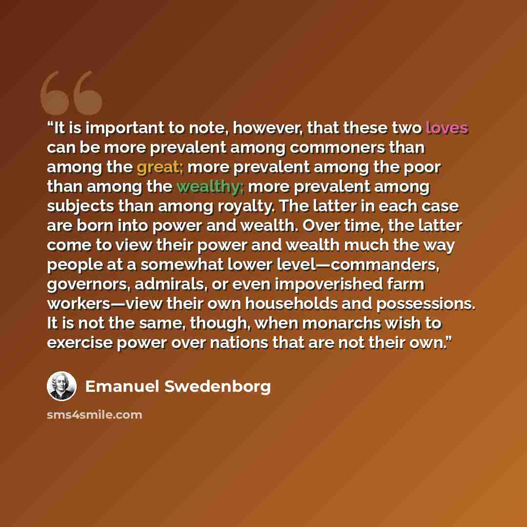 “It is important to note, however, that these two loves can be more prevalent among commoners than among the great; more prevalent among the poor than among the wealthy; more prevalent among subjects than among royalty. The latter in each case are born into power and wealth. Over time, the latter…” quote by Emanuel Swedenborg