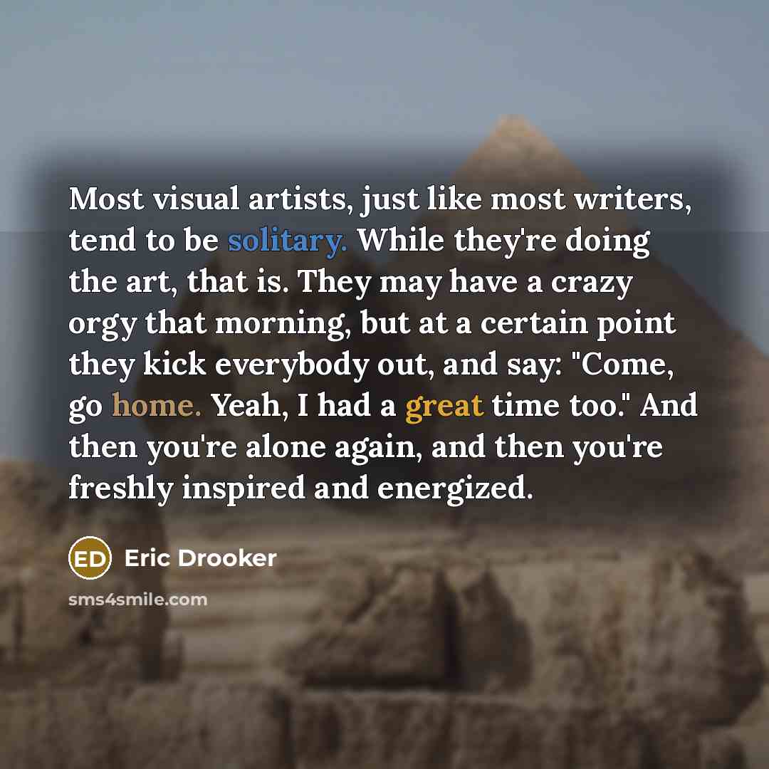 “Most visual artists, just like most writers, tend to be solitary. While they're doing the art, that is. They may have a crazy orgy that morning, but at a certain point they kick everybody out, and say: "Come, go home. Yeah, I had a great time too." And then you're alone again, and then you're…” quote by Eric Drooker