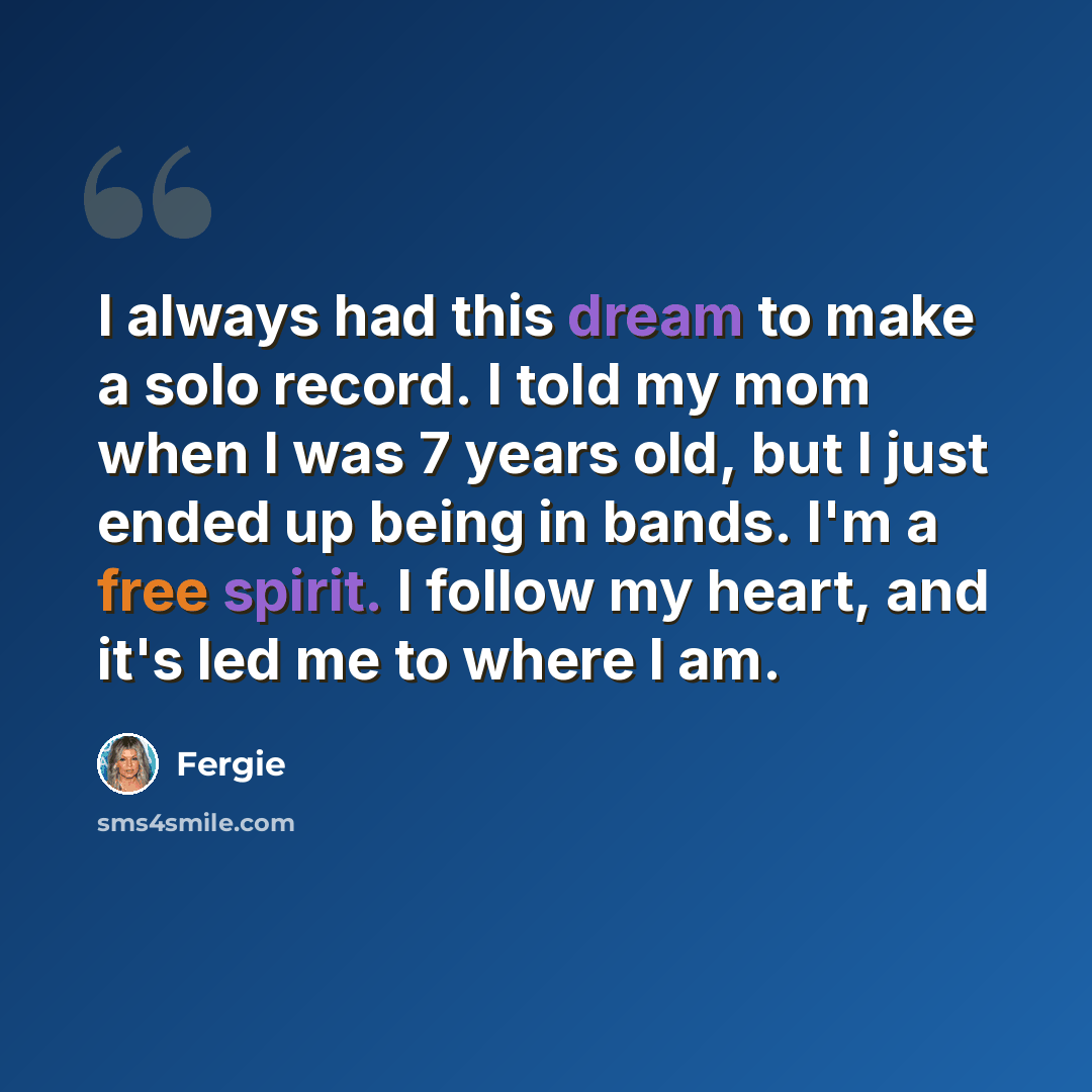 “I always had this dream to make a solo record. I told my mom when I was 7 years old, but I just ended up being in bands. I'm a free spirit. I follow my heart, and it's led me to where I am.” quote by Fergie