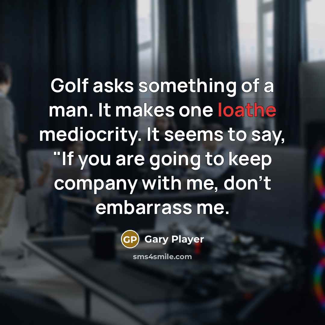 “Golf asks something of a man. It makes one loathe mediocrity. It seems to say, "If you are going to keep company with me, don't embarrass me.” quote by Gary Player