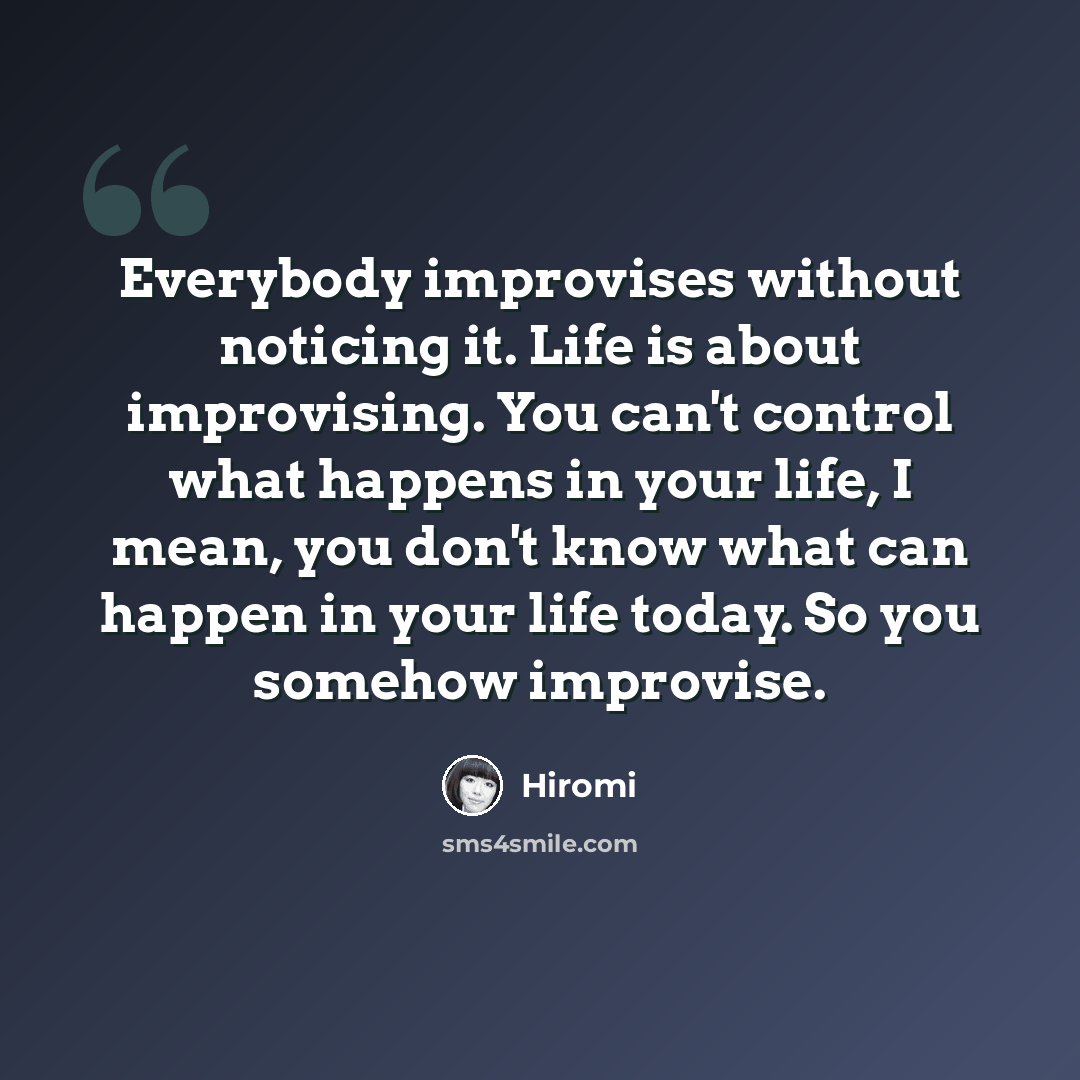 “Everybody improvises without noticing it. Life is about improvising. You can't control what happens in your life, I mean, you don't know what can happen in your life today. So you somehow improvise.” quote by Hiromi