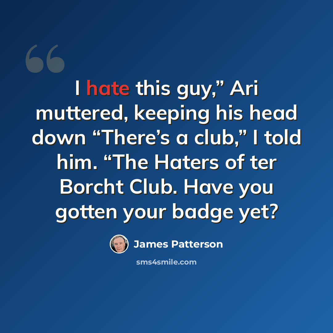 “I hate this guy,” Ari muttered, keeping his head down “There’s a club,” I told him. “The Haters of ter Borcht Club. Have you gotten your badge yet?” quote by James Patterson