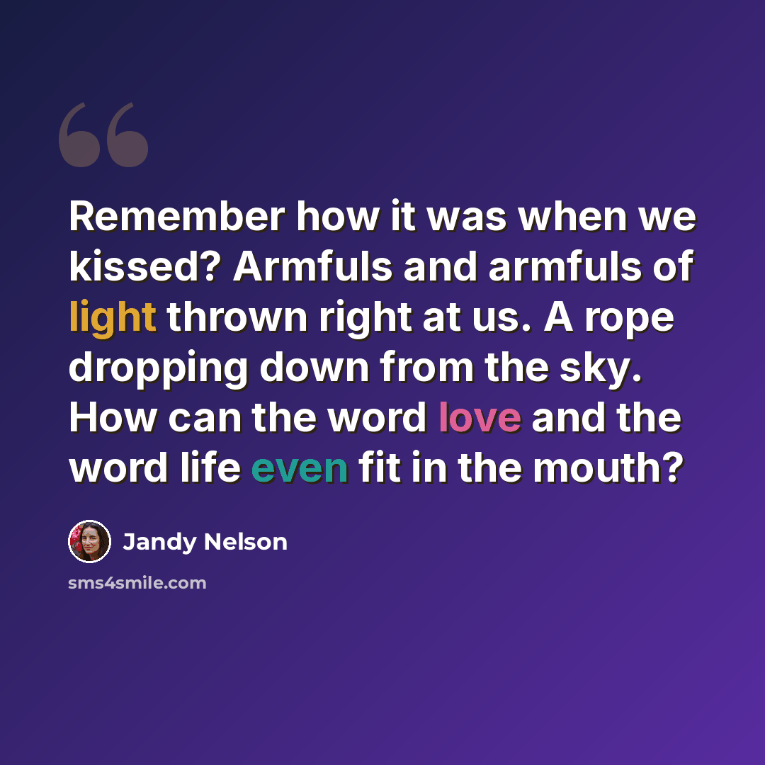 “Remember how it was when we kissed? Armfuls and armfuls of light thrown right at us. A rope dropping down from the sky. How can the word love and the word life even fit in the mouth?” quote by Jandy Nelson