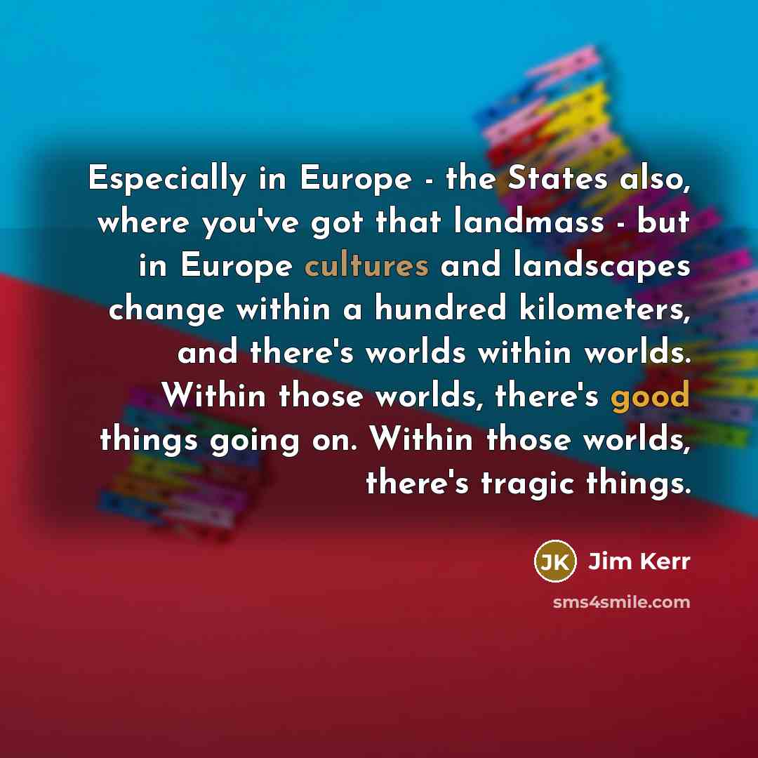“Especially in Europe - the States also, where you've got that landmass - but in Europe cultures and landscapes change within a hundred kilometers, and there's worlds within worlds. Within those worlds, there's good things going on. Within those worlds, there's tragic things.” quote by Jim Kerr