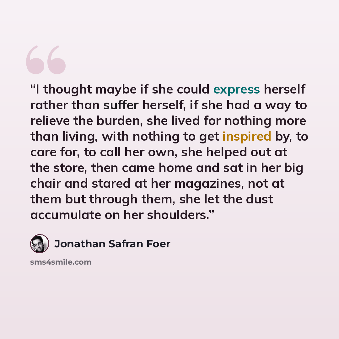 “I thought maybe if she could express herself rather than suffer herself, if she had a way to relieve the burden, she lived for nothing more than living, with nothing to get inspired by, to care for, to call her own, she helped out at the store, then came home and sat in her big chair and stared at…” quote by Jonathan Safran Foer