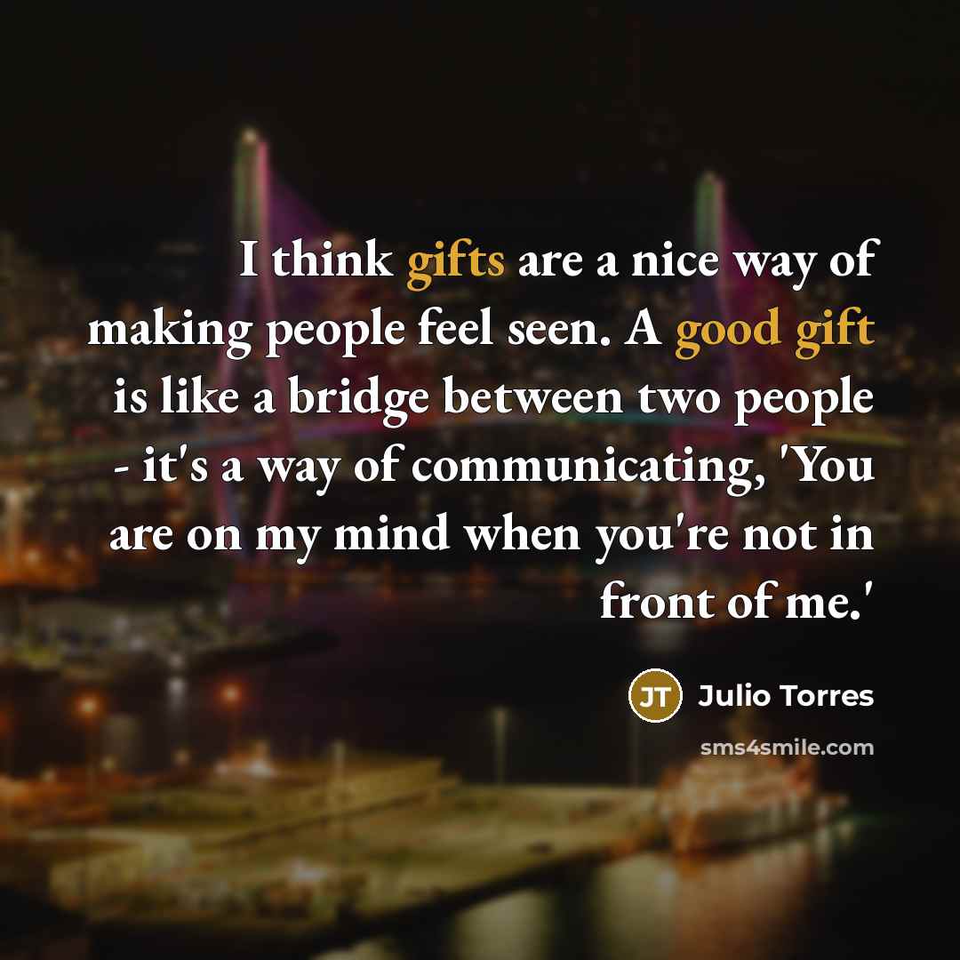 “I think gifts are a nice way of making people feel seen. A good gift is like a bridge between two people - it's a way of communicating, 'You are on my mind when you're not in front of me.'” quote by Julio Torres