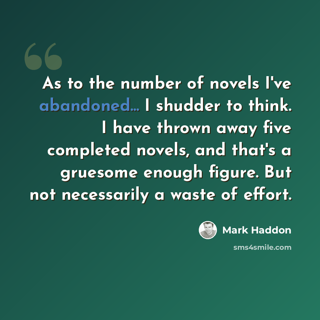 “As to the number of novels I've abandoned... I shudder to think. I have thrown away five completed novels, and that's a gruesome enough figure. But not necessarily a waste of effort.” quote by Mark Haddon