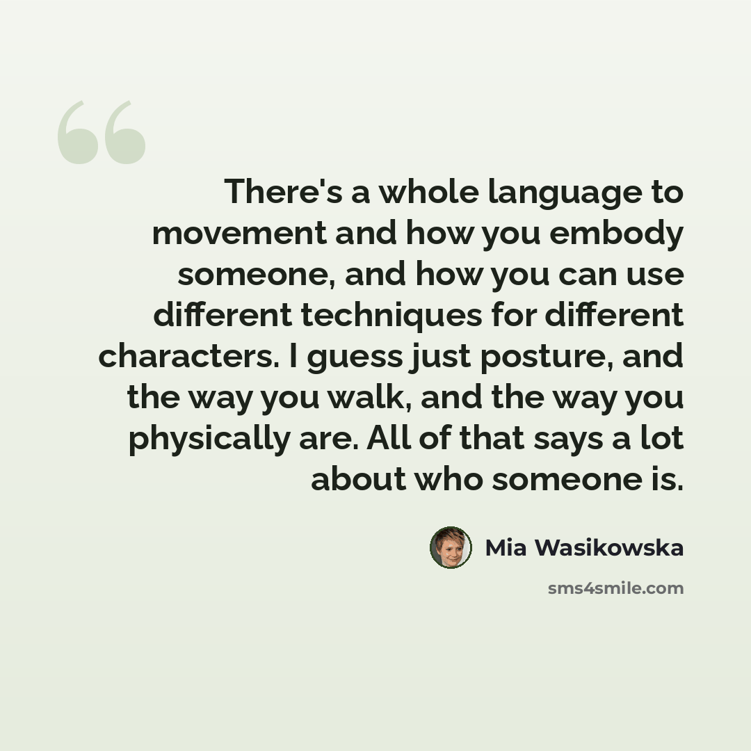 “There's a whole language to movement and how you embody someone, and how you can use different techniques for different characters. I guess just posture, and the way you walk, and the way you physically are. All of that says a lot about who someone is.” quote by Mia Wasikowska