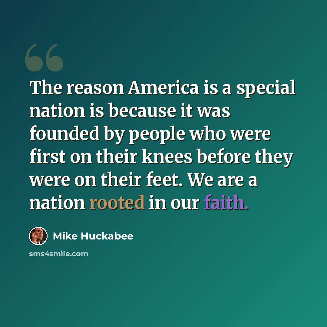 “The reason America is a special nation is because it was founded by people who were first on their knees before they were on their feet. We are a nation rooted in our faith.” quote by Mike Huckabee