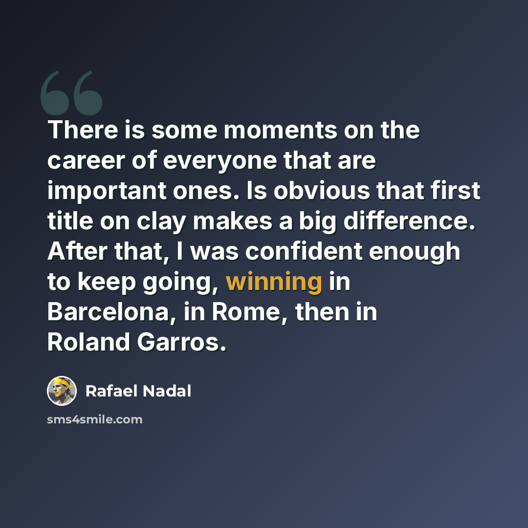 “There is some moments on the career of everyone that are important ones. Is obvious that first title on clay makes a big difference. After that, I was confident enough to keep going, winning in Barcelona, in Rome, then in Roland Garros.” quote by Rafael Nadal