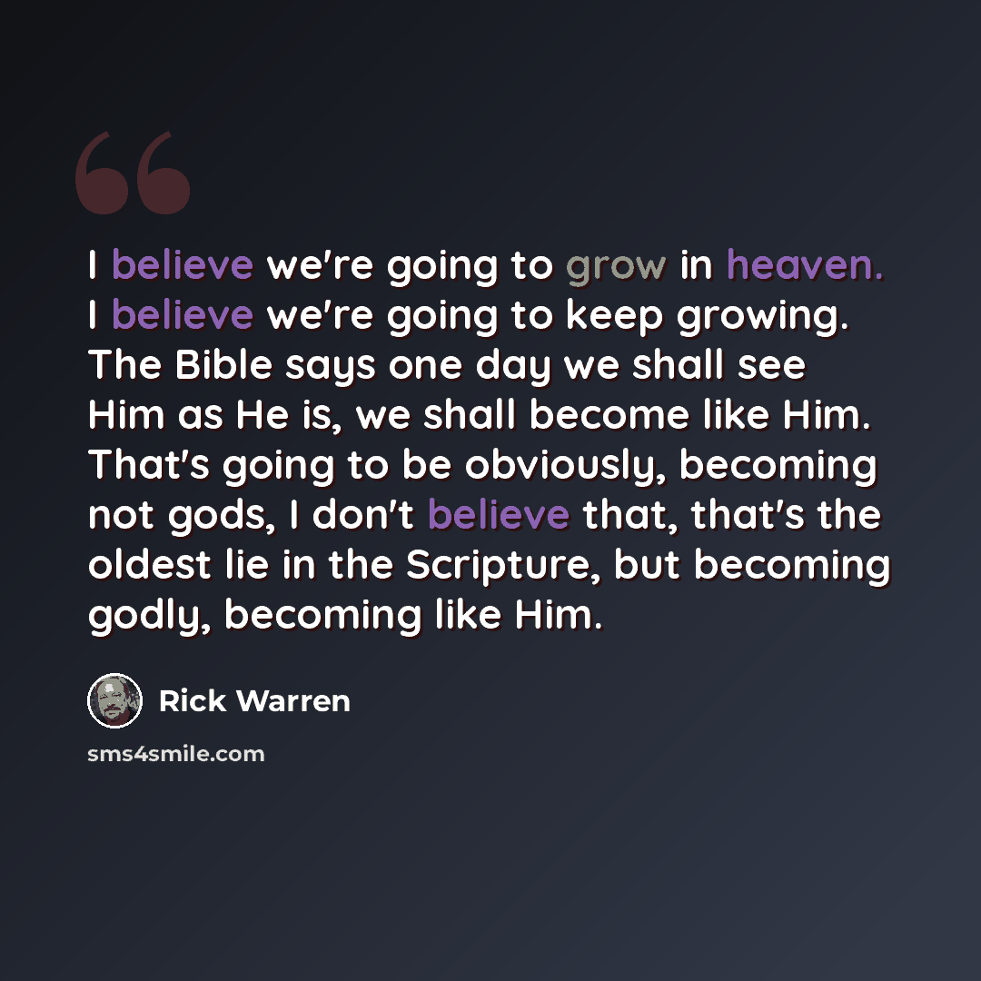 “I believe we're going to grow in heaven. I believe we're going to keep growing. The Bible says one day we shall see Him as He is, we shall become like Him. That's going to be obviously, becoming not gods, I don't believe that, that's the oldest lie in the Scripture, but becoming godly, becoming…” quote by Rick Warren