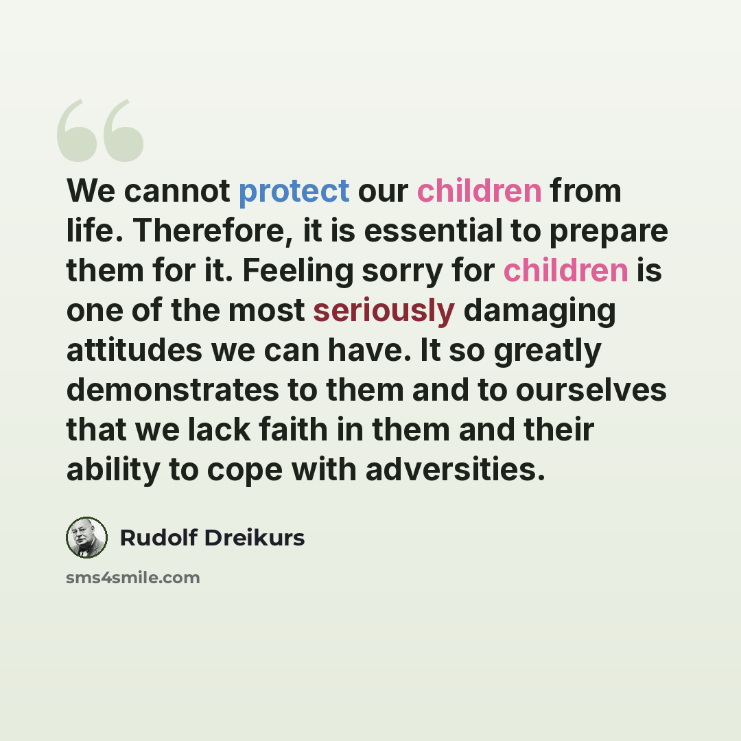 “We cannot protect our children from life. Therefore, it is essential to prepare them for it. Feeling sorry for children is one of the most seriously damaging attitudes we can have. It so greatly demonstrates to them and to ourselves that we lack faith in them and their ability to cope with…” quote by Rudolf Dreikurs