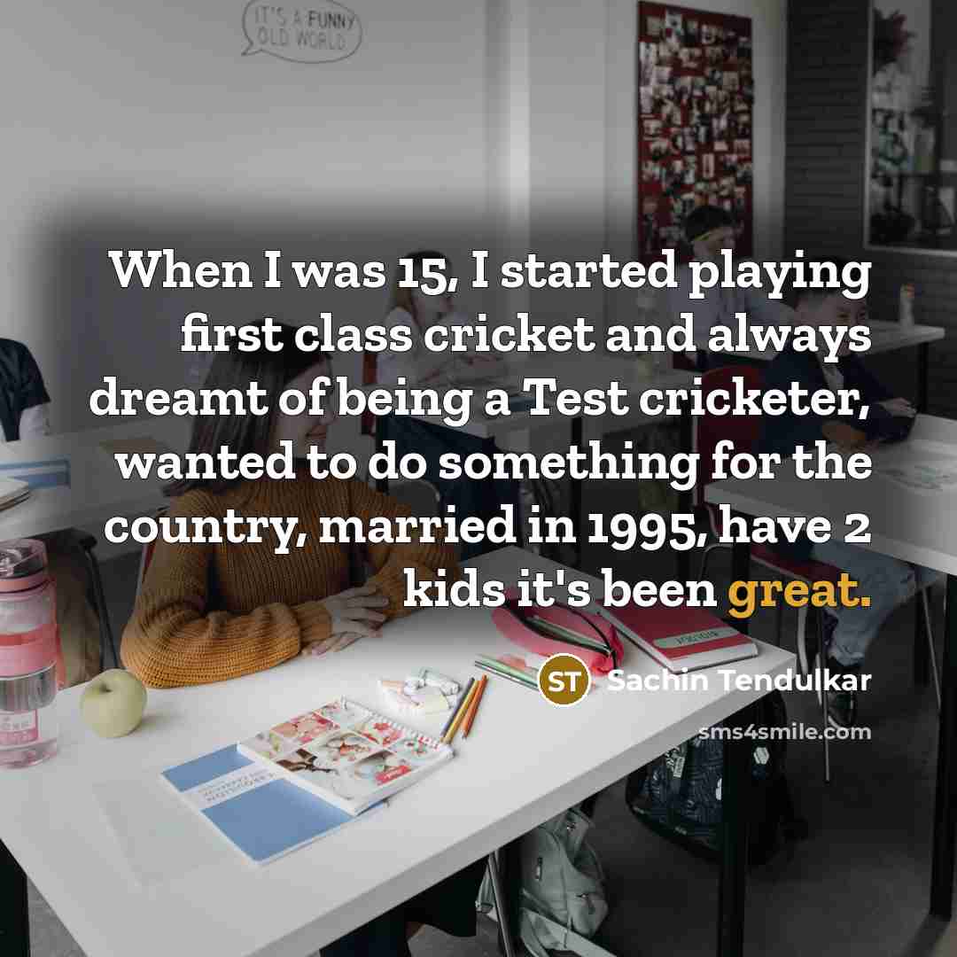 “When I was 15, I started playing first class cricket and always dreamt of being a Test cricketer, wanted to do something for the country, married in 1995, have 2 kids it's been great.” quote by Sachin Tendulkar